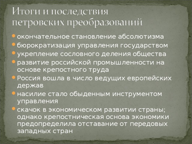 окончательное становление абсолютизма бюрократизация управления государством укрепление сословного деления общества развитие российской промышленности на основе крепостного труда Россия вошла в число ведущих европейских держав насилие стало обыденным инструментом управления скачок в экономическом развитии страны; однако крепостническая основа экономики предопределила отставание от передовых западных стран  