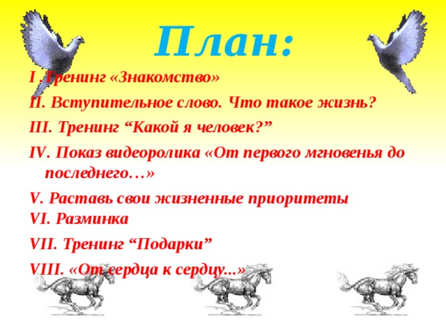 План:   І .Тренинг «Знакомство» ІІ. Вступительное слово. Что такое жизнь? ІІІ. Тренинг “Какой я человек?” IV . Показ видеоролика «От первого мгновенья до последнего…» V . Раставь свои жизненные приоритеты V І . Разминка V ІІ. Тренинг “Подарки” V ІІІ. «От сердца к сердцу...»         