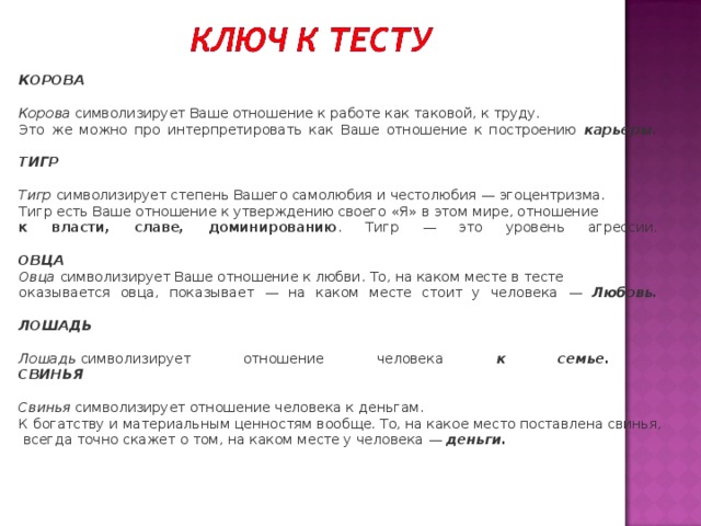 КОРОВА     Корова   символизирует Ваше отношение к работе как таковой, к труду. Это же можно про интерпретировать как Ваше отношение к построению карьеры.     ТИГР     Тигр   символизирует степень Вашего самолюбия и честолюбия — эгоцентризма. Тигр есть Ваше отношение к утверждению своего « Я » в этом мире, отношение к власти, славе, доминированию . Тигр — это уровень агрессии.     ОВЦА    Овца   символизирует Ваше отношение к любви. То, на каком месте в тесте оказывается овца, показывает — на каком месте стоит у человека —  Любовь.     ЛОШАДЬ     Лошадь   символизирует отношение человека к семье.  СВИНЬЯ     Свинья   символизирует отношение человека к деньгам. К богатству и материальным ценностям вообще. То, на какое место поставлена свинья,  всегда точно скажет о том, на каком месте у человека —  деньги.   