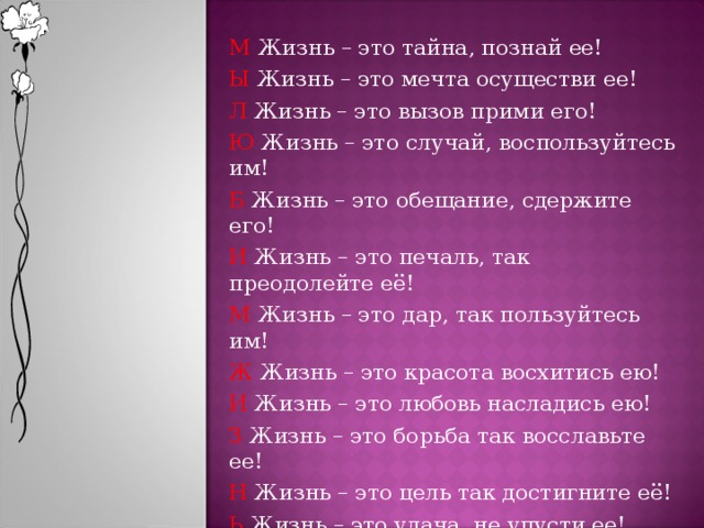 М Жизнь – это тайна, познай ее! Ы Жизнь – это мечта осуществи ее! Л Жизнь – это вызов прими его! Ю Жизнь – это случай, воспользуйтесь им! Б Жизнь – это обещание, сдержите его! И Жизнь – это печаль, так преодолейте её! М Жизнь – это дар, так пользуйтесь им! Ж Жизнь – это красота восхитись ею! И Жизнь – это любовь насладись ею! З Жизнь – это борьба так восславьте ее! Н Жизнь – это цель так достигните её! Ь Жизнь – это удача, не упусти ее! ! Жизнь так прекрасна, не загуби ее! 8 