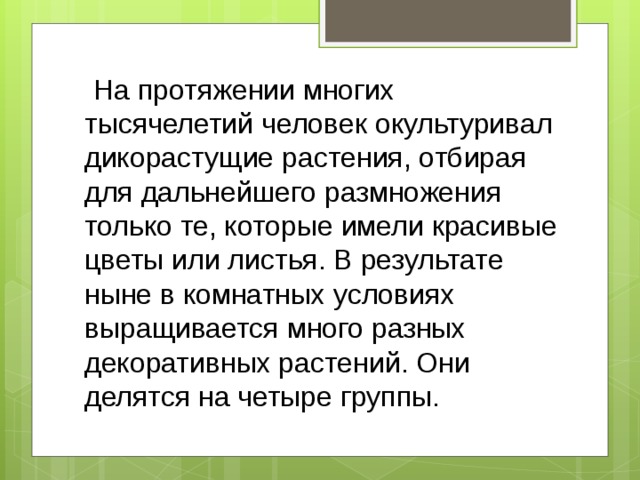  На протяжении многих тысячелетий человек окультуривал дикорастущие растения, отбирая для дальнейшего размножения только те, которые имели красивые цветы или листья. В резуль­тате ныне в комнатных условиях выращивается много разных декоративных растений. Они делятся на четыре группы.  