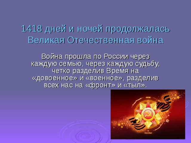 1418 дней и ночей продолжалась Великая Отечественная война Война прошла по России через каждую семью, через каждую судьбу, четко разделив Время на «довоенное» и «военное», разделив всех нас на «фронт» и «тыл».    