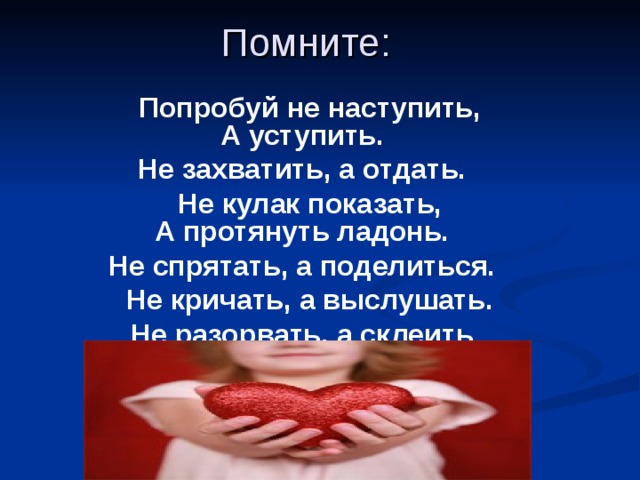 Помните:   Попробуй не наступить,  А уступить. Не захватить, а отдать.  Не кулак показать,  А протянуть ладонь. Не спрятать, а поделиться.  Не кричать, а выслушать. Не разорвать, а склеить  .  