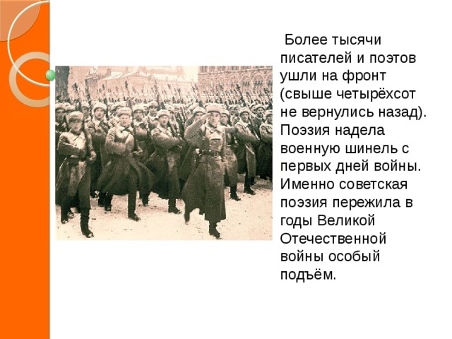  Более тысячи писателей и поэтов ушли на фронт (свыше четырёхсот не вернулись назад). Поэзия надела военную шинель с первых дней войны. Именно советская поэзия пережила в годы Великой Отечественной войны особый подъём. 
