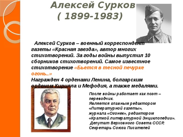 После войны работает как поэт – переводчик. Является главным редактором «Литературной газеты», журнала «Огонек», редактором «Краткой литературной Энциклопедии».  Депутат Верховного Совета СССР, Секретарь Союза Писателей  Алексей Сурков  ( 1899-1983)       Алексей Сурков – военный корреспондент газеты «Красная звезда», автор многих стихотворений. За годы войны выпустил 10 сборников стихотворений. Самое известное стихотворение «Бьется в тесной печурке огонь..» Награжден 4 орденами Ленина, болгарским орденом Кирилла и Мефодия, а также медалями. 