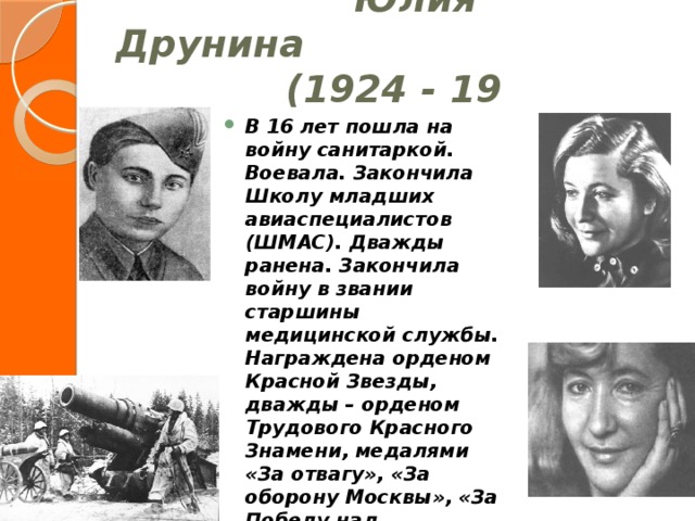  Юлия Друнина  (1924 - 19  ) В 16 лет пошла на войну санитаркой. Воевала. Закончила Школу младших авиаспециалистов (ШМАС). Дважды ранена. Закончила войну в звании старшины медицинской службы. Награждена орденом Красной Звезды, дважды – орденом Трудового Красного Знамени, медалями «За отвагу», «За оборону Москвы», «За Победу над Германией». 
