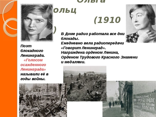  Ольга Берггольц  (1910 -1975) В Доме радио работала все дни блокады. Ежедневно вела радиопередачи «Говорит Ленинград». Награждена орденом Ленина, Орденом Трудового Красного Знамени и медалями.  Поэт блокадного Ленинграда.  «Голосом осажденного Ленинграда» называли её в годы войны.  
