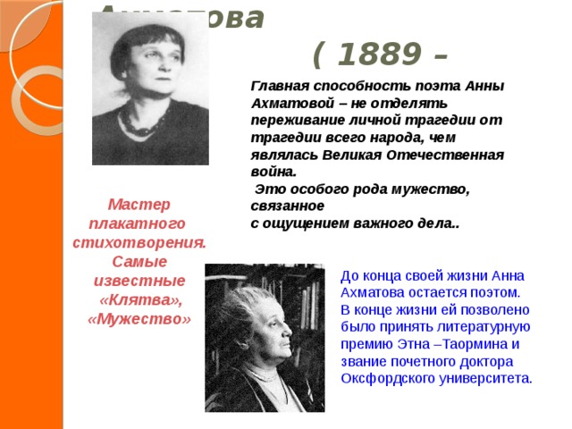 До конца своей жизни Анна Ахматова остается поэтом. В конце жизни ей позволено было принять литературную премию Этна –Таормина и звание почетного доктора Оксфордского университета.  Анна Ахматова    ( 1889 – 1966)   Главная способность поэта Анны Ахматовой – не отделять переживание личной трагедии от трагедии всего народа, чем являлась Великая Отечественная война.  Это особого рода мужество, связанное с ощущением важного дела.. Мастер плакатного стихотворения. Самые известные  «Клятва», «Мужество»  