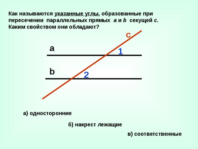 Как называются указанные углы , образованные при пересечении параллельных прямых а и b секущей с. Каким свойством они обладают? с а 1 b 2 а)  односторонние б) накрест лежащие в)  соответственные