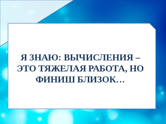 Я ЗНАЮ: ВЫЧИСЛЕНИЯ – ЭТО ТЯЖЕЛАЯ РАБОТА, НО ФИНИШ БЛИЗОК… 