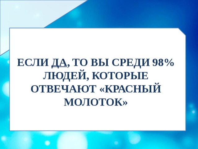 ЕСЛИ ДА , ТО ВЫ СРЕДИ 98% ЛЮДЕЙ, КОТОРЫЕ ОТВЕЧАЮТ «КРАСНЫЙ МОЛОТОК» 