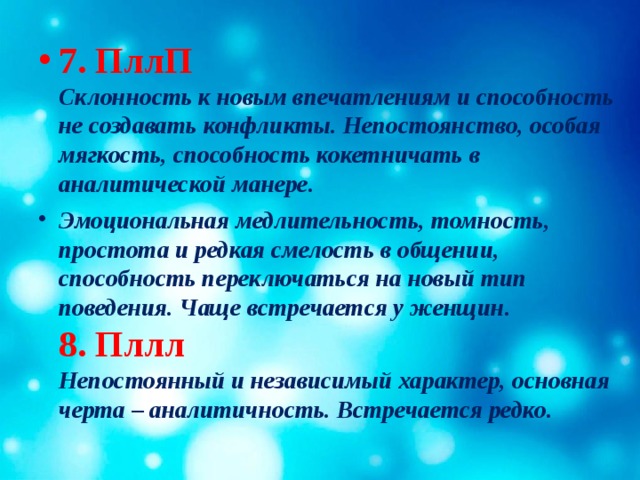 7. ПллП  Склонность к новым впечатлениям и способность не создавать конфликты. Непостоянство, особая мягкость, способность кокетничать в аналитической манере. Эмоциональная медлительность, томность, простота и редкая смелость в общении, способность переключаться на новый тип поведения. Чаще встречается у женщин.  8. Пллл  Непостоянный и независимый характер, основная черта – аналитичность. Встречается редко.   