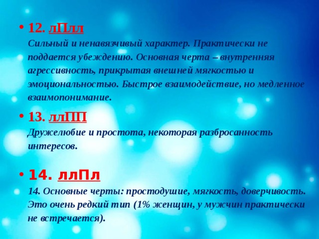 12.  лПлл  Сильный и ненавязчивый характер. Практически не поддается убеждению. Основная черта – внутренняя агрессивность, прикрытая внешней мягкостью и эмоциональностью. Быстрое взаимодействие, но медленное взаимопонимание. 13. ллПП  Дружелюбие и простота, некоторая разбросанность интересов.   14. ллПл  14. Основные черты: простодушие, мягкость, доверчивость. Это очень редкий тип (1% женщин, у мужчин практически не встречается). 