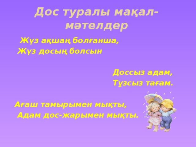 Дос туралы мақал- мәтелдер  Жүз ақшаң болғанша,  Жүз досың болсын   Доссыз адам,  Тұзсыз тағам.  Ағаш тамырымен мықты,  Адам дос-жарымен мықты.   