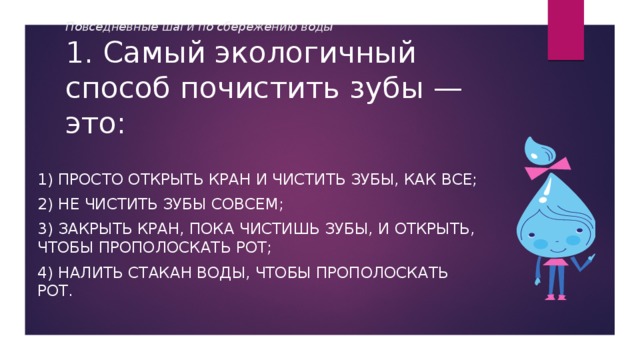 Повседневные шаги по сбережению воды  1. Самый экологичный способ почистить зубы — это: 1) просто открыть кран и чистить зубы, как все; 2) не чистить зубы совсем; 3) закрыть кран, пока чистишь зубы, и открыть, чтобы прополоскать рот; 4) налить стакан воды, чтобы прополоскать рот. 