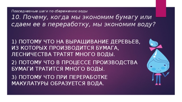 Повседневные шаги по сбережению воды  10. Почему, когда мы экономим бумагу или сдаем ее в переработку, мы экономим воду? 1) Потому что на выращивание деревьев, из которых производится бумага, лесничества тратят много воды. 2) Потому что в процессе производства бумаги тратится много воды. 3) Потому что при переработке макулатуры образуется вода. 