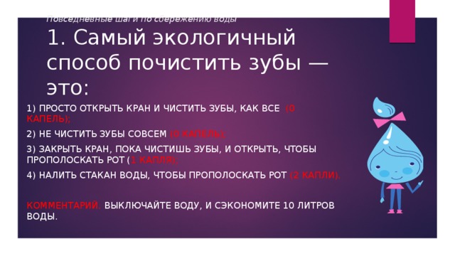 Повседневные шаги по сбережению воды  1. Самый экологичный способ почистить зубы — это: 1) просто открыть кран и чистить зубы, как все (0 капель); 2) не чистить зубы совсем (0 капель); 3) закрыть кран, пока чистишь зубы, и открыть, чтобы прополоскать рот ( 1 капля); 4) налить стакан воды, чтобы прополоскать рот (2 капли). Комментарий. Выключайте воду, и сэкономите 10 литров воды. 