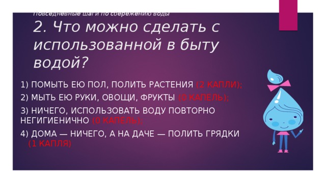 Повседневные шаги по сбережению воды  2. Что можно сделать с использованной в быту водой? 1) Помыть ею пол, полить растения (2 капли); 2) Мыть ею руки, овощи, фрукты (0 капель); 3) Ничего, использовать воду повторно негигиенично (0 капель); 4) Дома — ничего, а на даче — полить грядки (1 капля) 