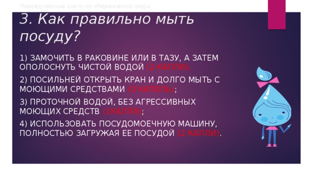 Повседневные шаги по сбережению воды  3. Как правильно мыть посуду? 1) замочить в раковине или в тазу, а затем ополоснуть чистой водой (2 капли); 2) посильней открыть кран и долго мыть с моющими средствами (0 капель) ; 3) проточной водой, без агрессивных моющих средств (1капля) ; 4) использовать посудомоечную машину, полностью загружая ее посудой (2 капли) . 