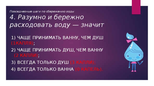 Повседневные шаги по сбережению воды  4. Разумно и бережно расходовать воду — значит 1) чаще принимать ванну, чем душ (1капля) ; 2) чаще принимать душ, чем ванну (2 капли) ; 3) всегда только душ (3 капли); 4) всегда только ванна (0 капель). 