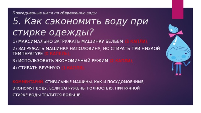 Повседневные шаги по сбережению воды  5. Как сэкономить воду при стирке одежды? 1) максимально загружать машинку бельем (3 капли); 2) загружать машинку наполовину, но стирать при низкой температуре (0 капель); 3) использовать экономичный режим (2 капли); 4) стирать вручную (1 капля). Комментарий. Стиральные машины, как и посудомоечные, экономят воду, если загружены полностью. При ручной стирке воды тратится больше! 