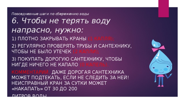 Повседневные шаги по сбережению воды  6. Чтобы не терять воду напрасно, нужно: 1) плотно закрывать краны (1 капля); 2) регулярно проверять трубы и сантехнику, чтобы не было утечек (2 капли); 3) покупать дорогую сантехнику, чтобы нигде ничего не капало (0 капель). Комментарий. Даже дорогая сантехника может подтекать, если не следить за ней! Неисправный кран за сутки может «накапать» от 30 до 200 литров воды 