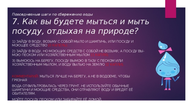 Повседневные шаги по сбережению воды  7. Как вы будете мыться и мыть посуду, отдыхая на природе? 1) Зайду в воду, возьму с собой мыло и шампунь, или посуду и моющее средство (0 капель). 2) Зайду в воду, но моющих средств с собой не возьму, а посуду вы-мою песком или хозяйственным мылом (1 капля). 3) Вымоюсь на берегу, посуду вымою в тазу с песком или хозяйственным мылом, и воду вылью на землю (2 капли). Комментарий: Мыться лучше на берегу, а не в водоеме, чтобы грязная вода отфильтровалась через грунт. Не используйте обычные шампуни и моющие средства, они отравляют воду и вредят её обитателям. Мойте посуду песком или забирайте её домой. 