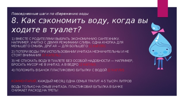 Повседневные шаги по сбережению воды  8. Как сэкономить воду, когда вы ходите в туалет? 1) Вместе с родителями выбрать экономичную сантехнику. Например, унитаз с двумя режимами слива: одна кнопка для меньшего смыва, другая — для большего (1 капля). 2) Потери воды при использовании унитаза незначительны и не стоят внимания (0 капель). 3) Не спускать воду в туалете без особой надобности — например, бросать мусор не в унитаз, а в ведро (2 капли). 4) Положить в бачок пластиковую бутылку с водой (2 капли). Комментарий . Каждый месяц одна семья тратит 4-5 тысяч литров воды только на смыв унитаза. Пластиковая бутылка в бачке снижает расход на треть! 