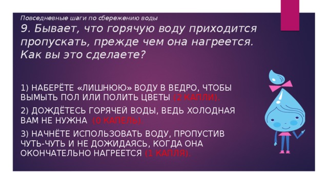 Повседневные шаги по сбережению воды  9. Бывает, что горячую воду приходится пропускать, прежде чем она нагреется. Как вы это сделаете? 1) Наберёте «лишнюю» воду в ведро, чтобы вымыть пол или полить цветы (2 капли). 2) Дождётесь горячей воды, ведь холодная вам не нужна (0 капель). 3) Начнёте использовать воду, пропустив чуть-чуть и не дожидаясь, когда она окончательно нагреется (1 капля). 