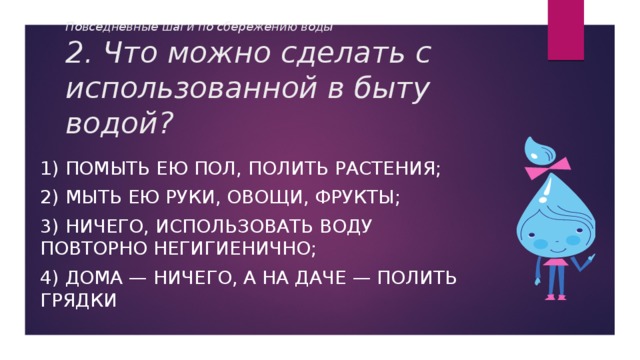 Повседневные шаги по сбережению воды  2. Что можно сделать с использованной в быту водой? 1) Помыть ею пол, полить растения; 2) Мыть ею руки, овощи, фрукты; 3) Ничего, использовать воду повторно негигиенично; 4) Дома — ничего, а на даче — полить грядки 