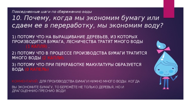 Повседневные шаги по сбережению воды  10. Почему, когда мы экономим бумагу или сдаем ее в переработку, мы экономим воду? 1) Потому что на выращивание деревьев, из которых производится бумага, лесничества тратят много воды (1 капля) . 2) Потому что в процессе производства бумаги тратится много воды (2 капли). 3) Потому что при переработке макулатуры образуется вода (0 капель) Комментарий. Для производства бумаги нужно много воды. Когда вы экономите бумагу, то бережёте не только деревья, но и драгоценную пресную воду! 