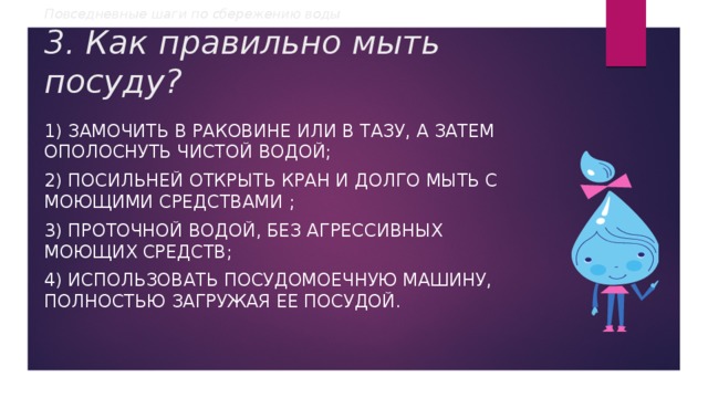 Повседневные шаги по сбережению воды  3. Как правильно мыть посуду? 1) замочить в раковине или в тазу, а затем ополоснуть чистой водой; 2) посильней открыть кран и долго мыть с моющими средствами ; 3) проточной водой, без агрессивных моющих средств; 4) использовать посудомоечную машину, полностью загружая ее посудой. 