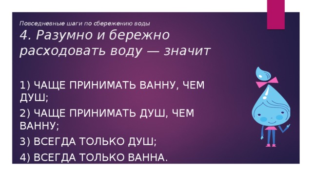 Повседневные шаги по сбережению воды  4. Разумно и бережно расходовать воду — значит 1) чаще принимать ванну, чем душ; 2) чаще принимать душ, чем ванну; 3) всегда только душ; 4) всегда только ванна. 