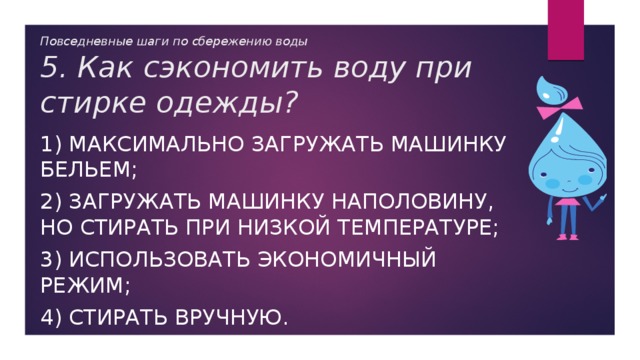 Повседневные шаги по сбережению воды  5. Как сэкономить воду при стирке одежды? 1) максимально загружать машинку бельем; 2) загружать машинку наполовину, но стирать при низкой температуре; 3) использовать экономичный режим; 4) стирать вручную. 