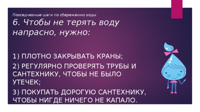 Повседневные шаги по сбережению воды  6. Чтобы не терять воду напрасно, нужно: 1) плотно закрывать краны; 2) регулярно проверять трубы и сантехнику, чтобы не было утечек; 3) покупать дорогую сантехнику, чтобы нигде ничего не капало. 