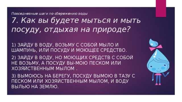 Повседневные шаги по сбережению воды  7. Как вы будете мыться и мыть посуду, отдыхая на природе? 1) Зайду в воду, возьму с собой мыло и шампунь, или посуду и моющее средство. 2) Зайду в воду, но моющих средств с собой не возьму, а посуду вы-мою песком или хозяйственным мылом . 3) Вымоюсь на берегу, посуду вымою в тазу с песком или хозяйственным мылом, и воду вылью на землю. 