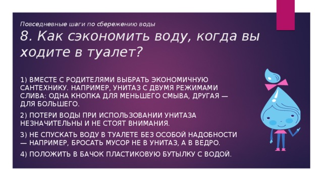 Повседневные шаги по сбережению воды  8. Как сэкономить воду, когда вы ходите в туалет? 1) Вместе с родителями выбрать экономичную сантехнику. Например, унитаз с двумя режимами слива: одна кнопка для меньшего смыва, другая — для большего. 2) Потери воды при использовании унитаза незначительны и не стоят внимания. 3) Не спускать воду в туалете без особой надобности — например, бросать мусор не в унитаз, а в ведро. 4) Положить в бачок пластиковую бутылку с водой. 