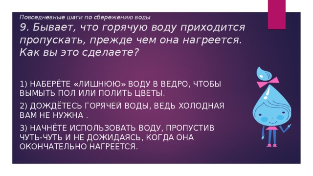 Повседневные шаги по сбережению воды  9. Бывает, что горячую воду приходится пропускать, прежде чем она нагреется. Как вы это сделаете? 1) Наберёте «лишнюю» воду в ведро, чтобы вымыть пол или полить цветы. 2) Дождётесь горячей воды, ведь холодная вам не нужна . 3) Начнёте использовать воду, пропустив чуть-чуть и не дожидаясь, когда она окончательно нагреется. 