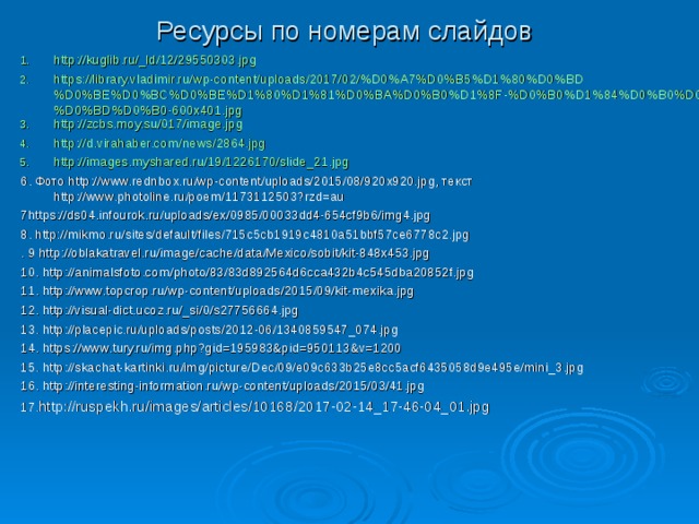 Ресурсы по номерам слайдов http://kuglib.ru/_ld/12/29550303.jpg https://library.vladimir.ru/wp-content/uploads/2017/02/%D0%A7%D0%B5%D1%80%D0%BD%D0%BE%D0%BC%D0%BE%D1%80%D1%81%D0%BA%D0%B0%D1%8F-%D0%B0%D1%84%D0%B0%D0%BB%D0%B8%D0%BD%D0%B0-600x401.jpg http://zcbs.moy.su/017/image.jpg http://d.virahaber.com/news/2864.jpg http://images.myshared.ru/19/1226170/slide_21.jpg 6. Фото http://www.rednbox.ru/wp-content/uploads/2015/08/920x920.jpg, текст http://www.photoline.ru/poem/1173112503?rzd=au 7https://ds04.infourok.ru/uploads/ex/0985/00033dd4-654cf9b6/img4.jpg 8. http://mikmo.ru/sites/default/files/715c5cb1919c4810a51bbf57ce6778c2.jpg . 9 http://oblakatravel.ru/image/cache/data/Mexico/sobit/kit-848x453.jpg 10. http://animalsfoto.com/photo/83/83d892564d6cca432b4c545dba20852f.jpg 11. http://www.topcrop.ru/wp-content/uploads/2015/09/kit-mexika.jpg 12. http://visual-dict.ucoz.ru/_si/0/s27756664.jpg 13. http://placepic.ru/uploads/posts/2012-06/1340859547_074.jpg 14. https://www.tury.ru/img.php?gid=195983&pid=950113&v=1200 15. http://skachat-kartinki.ru/img/picture/Dec/09/e09c633b25e8cc5acf6435058d9e495e/mini_3.jpg 16. http://interesting-information.ru/wp-content/uploads/2015/03/41.jpg 17. http://ruspekh.ru/images/articles/10168/2017-02-14_17-46-04_01.jpg 