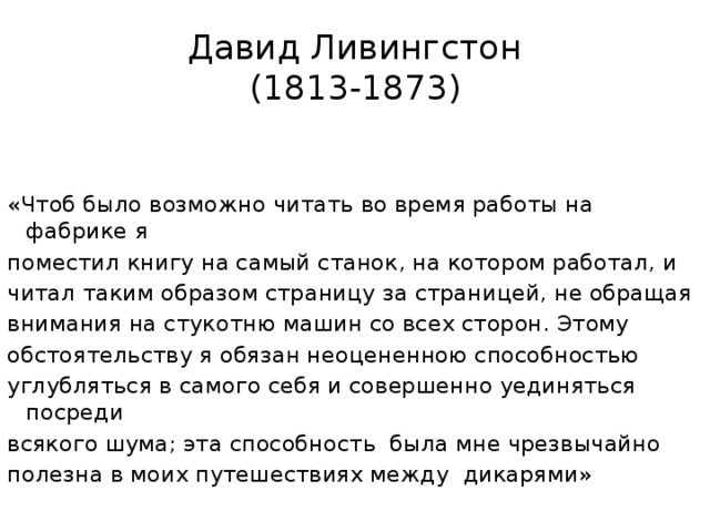 Давид Ливингстон  (1813-1873) «Чтоб было возможно читать во время работы на фабрике я поместил книгу на самый станок, на котором работал, и читал таким образом страницу за страницей, не обращая внимания на стукотню машин со всех сторон. Этому обстоятельству я обязан неоцененною способностью углубляться в самого себя и совершенно уединяться посреди всякого шума; эта способность была мне чрезвычайно полезна в моих путешествиях между дикарями» 