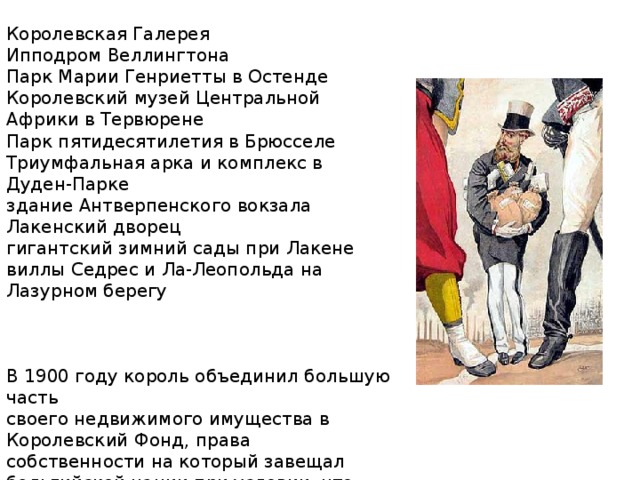 Королевская Галерея Ипподром Веллингтона Парк Марии Генриетты в Остенде Королевский музей Центральной Африки в Тервюрене  Парк пятидесятилетия в Брюсселе Триумфальная арка и комплекс в Дуден-Парке здание Антверпенского вокзала Лакенский дворец гигантский зимний сады при Лакене виллы Седрес и Ла-Леопольда на Лазурном берегу В 1900 году король объединил большую часть своего недвижимого имущества в Королевский Фонд, права собственности на который завещал бельгийской нации при условии, что королевской семье будет предоставлено исключительное право распоряжаться замками. 