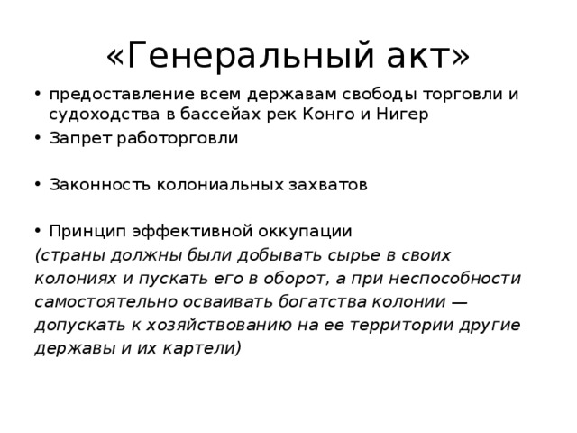 «Генеральный акт» предоставление всем державам свободы торговли и судоходства в бассейах рек Конго и Нигер Запрет работорговли Законность колониальных захватов Принцип эффективной оккупации (страны должны были добывать сырье в своих колониях и пускать его в оборот, а при неспособности самостоятельно осваивать богатства колонии — допускать к хозяйствованию на ее территории другие державы и их картели) 