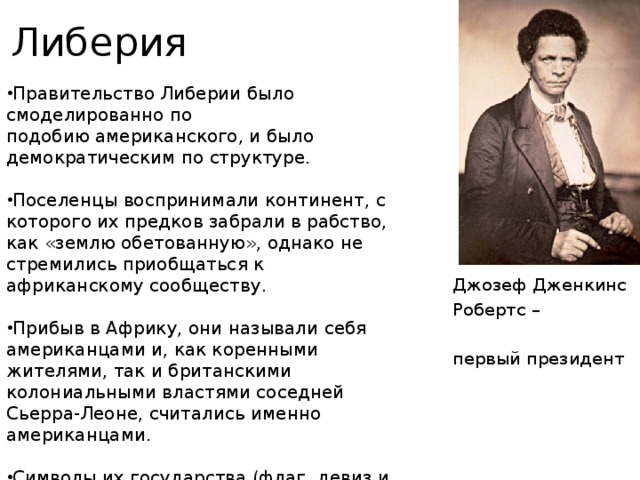 Либерия Правительство Либерии было смоделированно по подобию американского, и было демократическим по структуре. Поселенцы воспринимали континент, с которого их предков забрали в рабство, как «землю обетованную», однако не стремились приобщаться к африканскому сообществу. Прибыв в Африку, они называли себя американцами и, как коренными жителями, так и британскими колониальными властями соседней Сьерра-Леоне, считались именно американцами. Символы их государства (флаг, девиз и печать), а также избранная форма правления отражали американское прошлое америко-либерийцев. Джозеф Дженкинс Робертс – первый президент 
