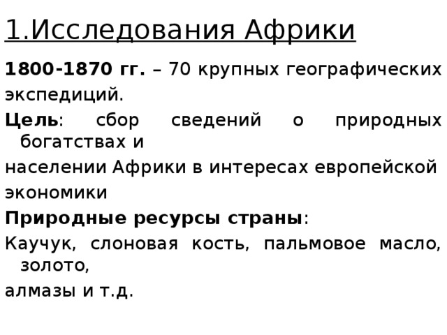 1.Исследования Африки 1800-1870 гг. – 70 крупных географических экспедиций. Цель : сбор сведений о природных богатствах и населении Африки в интересах европейской экономики Природные ресурсы страны : Каучук, слоновая кость, пальмовое масло, золото, алмазы и т.д. 