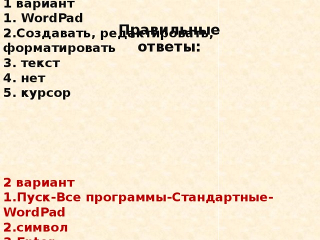 Правильные ответы:  1 вариант  1. WordPad  2.Создавать, редактировать, форматировать  3. текст  4. нет  5. курсор       2 вариант  1.Пуск-Все программы-Стандартные- WordPad  2.символ  3.Enter  4.вид  5.символ, слово, строка, абзац