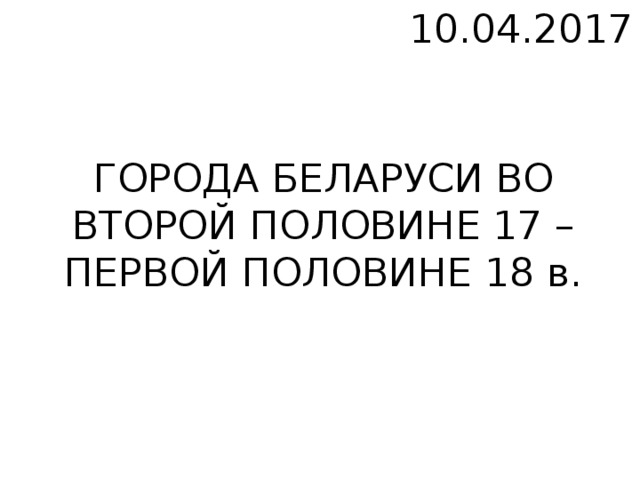 10.04.2017 ГОРОДА БЕЛАРУСИ ВО ВТОРОЙ ПОЛОВИНЕ 17 – ПЕРВОЙ ПОЛОВИНЕ 18 в.