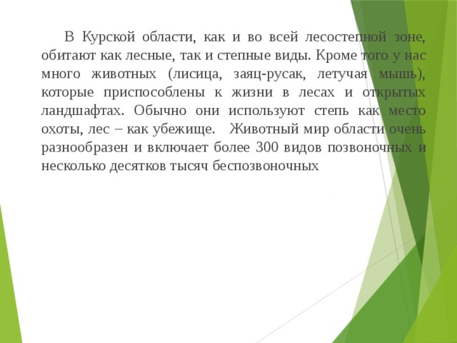   В Курской области, как и во всей лесостепной зоне, обитают как лесные, так и степные виды. Кроме того у нас много животных (лисица, заяц-русак, летучая мышь), которые приспособлены к жизни в лесах и открытых ландшафтах. Обычно они используют степь как место охоты, лес – как убежище. Животный мир области очень разнообразен и включает более 300 видов позвоночных и несколько десятков тысяч беспозвоночных 