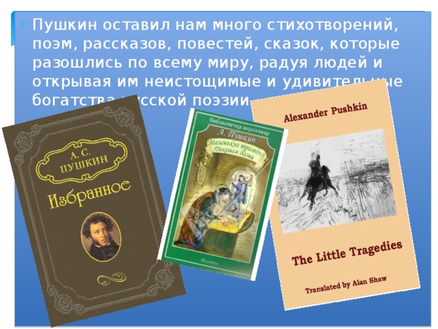 Пушкин оставил нам много стихотворений, поэм, рассказов, повестей, сказок, которые разошлись по всему миру, радуя людей и открывая им неистощимые и удивительные богатства русской поэзии . 