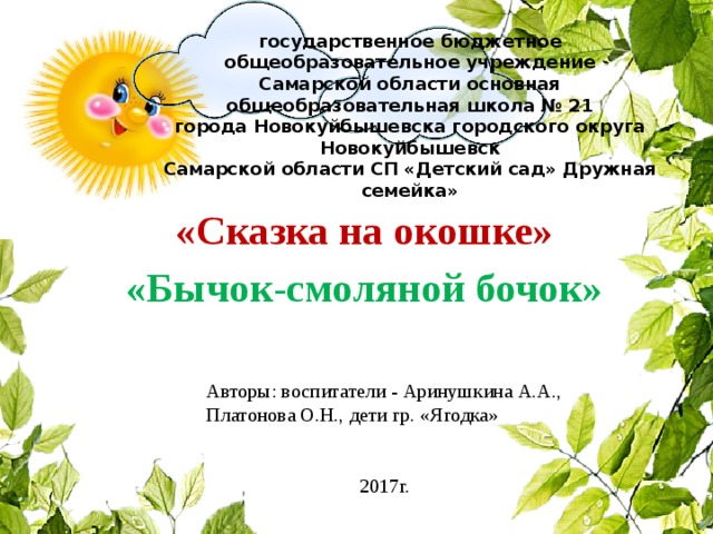 государственное бюджетное общеобразовательное учреждение  Самарской области основная общеобразовательная школа № 21  города Новокуйбышевска городского округа Новокуйбышевск  Самарской области СП «Детский сад» Дружная семейка» «Сказка на окошке» «Бычок-смоляной бочок» Авторы: воспитатели - Аринушкина А.А., Платонова О.Н., дети гр. «Ягодка» 2017г.  