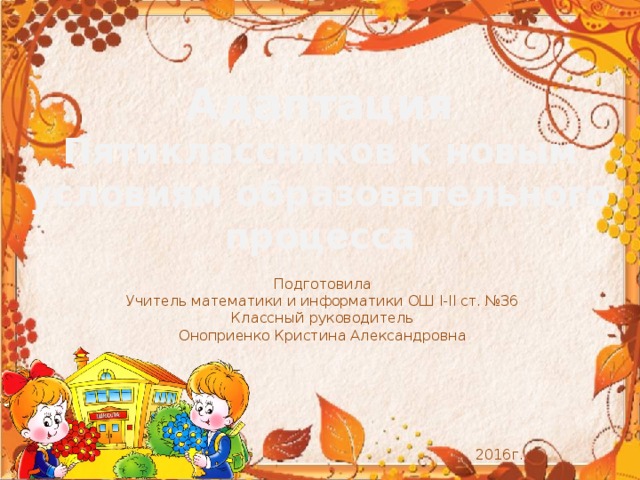 Адаптация Пятиклассников к новым условиям образовательного процесса Подготовила Учитель математики и информатики ОШ I-II ст. №36 Классный руководитель Оноприенко Кристина Александровна  2016г. 
